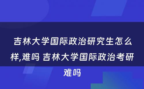 吉林大学国际政治研究生怎么样,难吗 吉林大学国际政治考研难吗