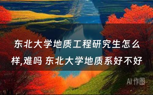 东北大学地质工程研究生怎么样,难吗 东北大学地质系好不好