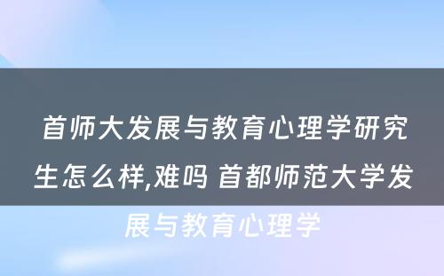 首师大发展与教育心理学研究生怎么样,难吗 首都师范大学发展与教育心理学