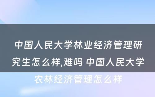 中国人民大学林业经济管理研究生怎么样,难吗 中国人民大学农林经济管理怎么样