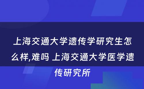 上海交通大学遗传学研究生怎么样,难吗 上海交通大学医学遗传研究所