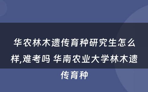 华农林木遗传育种研究生怎么样,难考吗 华南农业大学林木遗传育种
