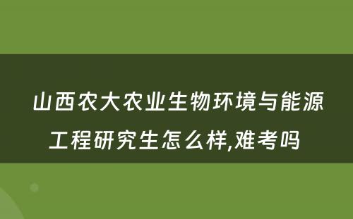 山西农大农业生物环境与能源工程研究生怎么样,难考吗 