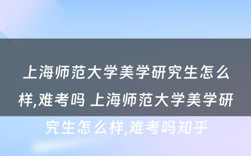 上海师范大学美学研究生怎么样,难考吗 上海师范大学美学研究生怎么样,难考吗知乎