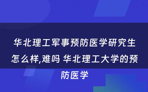 华北理工军事预防医学研究生怎么样,难吗 华北理工大学的预防医学
