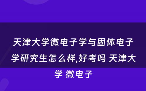 天津大学微电子学与固体电子学研究生怎么样,好考吗 天津大学 微电子