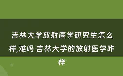 吉林大学放射医学研究生怎么样,难吗 吉林大学的放射医学咋样