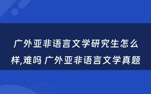 广外亚非语言文学研究生怎么样,难吗 广外亚非语言文学真题