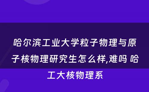 哈尔滨工业大学粒子物理与原子核物理研究生怎么样,难吗 哈工大核物理系