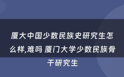 厦大中国少数民族史研究生怎么样,难吗 厦门大学少数民族骨干研究生