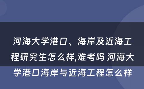 河海大学港口、海岸及近海工程研究生怎么样,难考吗 河海大学港口海岸与近海工程怎么样