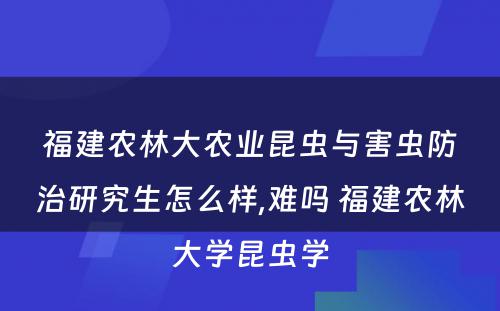 福建农林大农业昆虫与害虫防治研究生怎么样,难吗 福建农林大学昆虫学
