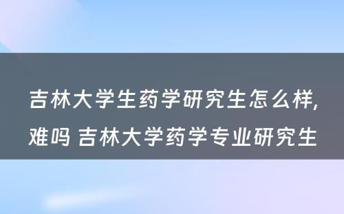 吉林大学生药学研究生怎么样,难吗 吉林大学药学专业研究生