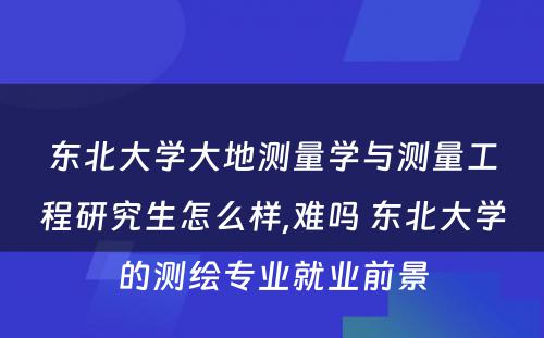 东北大学大地测量学与测量工程研究生怎么样,难吗 东北大学的测绘专业就业前景