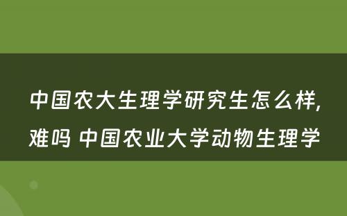 中国农大生理学研究生怎么样,难吗 中国农业大学动物生理学