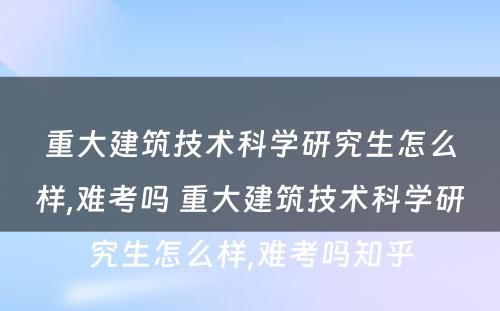 重大建筑技术科学研究生怎么样,难考吗 重大建筑技术科学研究生怎么样,难考吗知乎