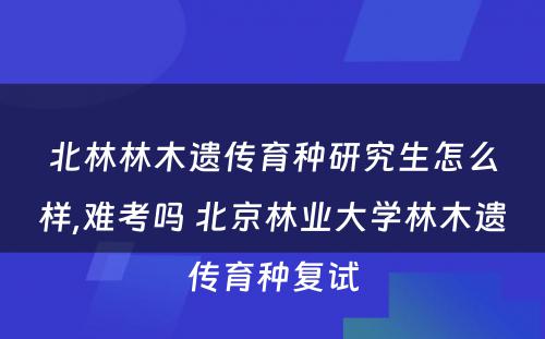 北林林木遗传育种研究生怎么样,难考吗 北京林业大学林木遗传育种复试