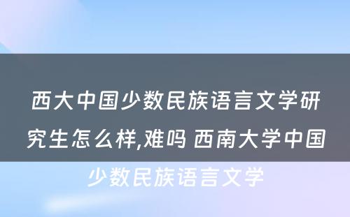 西大中国少数民族语言文学研究生怎么样,难吗 西南大学中国少数民族语言文学