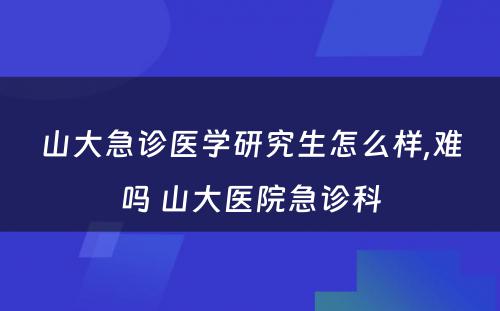 山大急诊医学研究生怎么样,难吗 山大医院急诊科