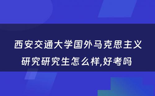 西安交通大学国外马克思主义研究研究生怎么样,好考吗 