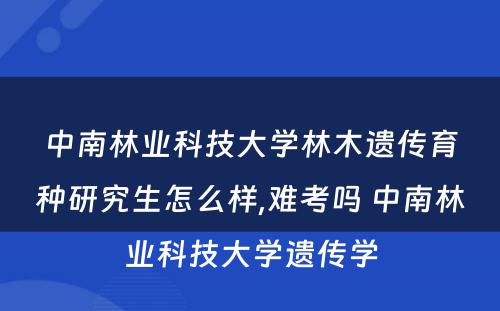 中南林业科技大学林木遗传育种研究生怎么样,难考吗 中南林业科技大学遗传学