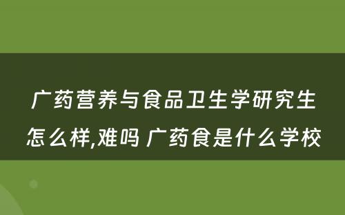广药营养与食品卫生学研究生怎么样,难吗 广药食是什么学校