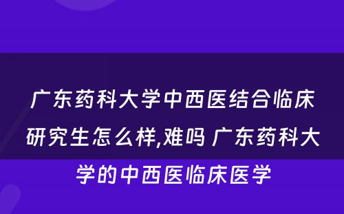 广东药科大学中西医结合临床研究生怎么样,难吗 广东药科大学的中西医临床医学