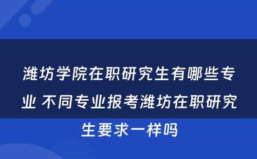 潍坊学院在职研究生有哪些专业 不同专业报考潍坊在职研究生要求一样吗