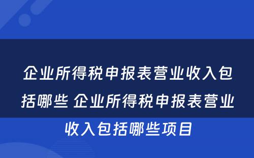企业所得税申报表营业收入包括哪些 企业所得税申报表营业收入包括哪些项目