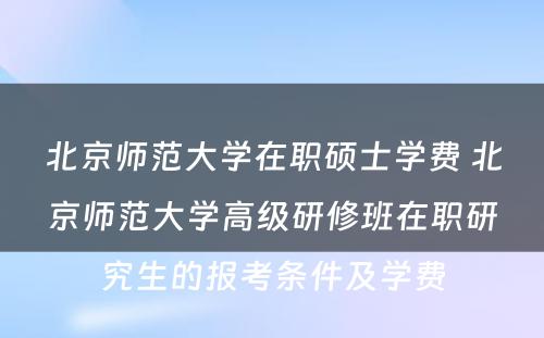 北京师范大学在职硕士学费 北京师范大学高级研修班在职研究生的报考条件及学费