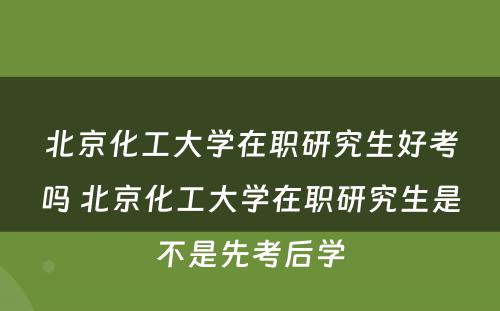 北京化工大学在职研究生好考吗 北京化工大学在职研究生是不是先考后学