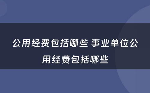 公用经费包括哪些 事业单位公用经费包括哪些