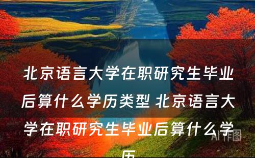 北京语言大学在职研究生毕业后算什么学历类型 北京语言大学在职研究生毕业后算什么学历