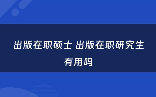 出版在职硕士 出版在职研究生有用吗