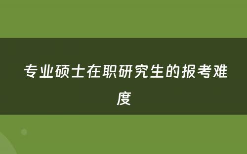  专业硕士在职研究生的报考难度