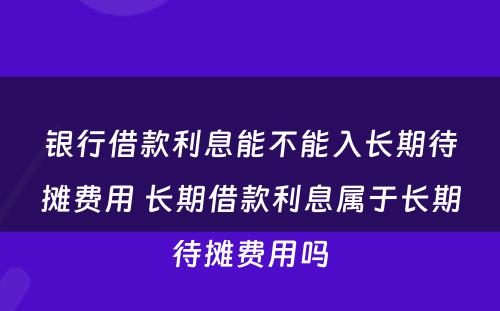 银行借款利息能不能入长期待摊费用 长期借款利息属于长期待摊费用吗