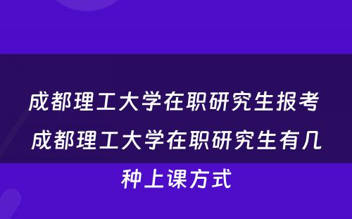 成都理工大学在职研究生报考 成都理工大学在职研究生有几种上课方式