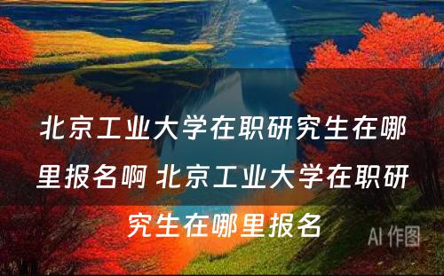 北京工业大学在职研究生在哪里报名啊 北京工业大学在职研究生在哪里报名