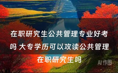 在职研究生公共管理专业好考吗 大专学历可以攻读公共管理在职研究生吗