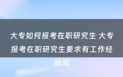 大专如何报考在职研究生 大专报考在职研究生要求有工作经验吗