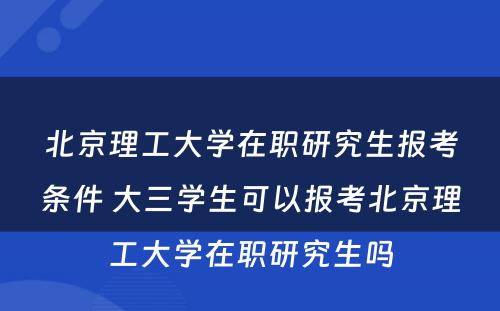 北京理工大学在职研究生报考条件 大三学生可以报考北京理工大学在职研究生吗