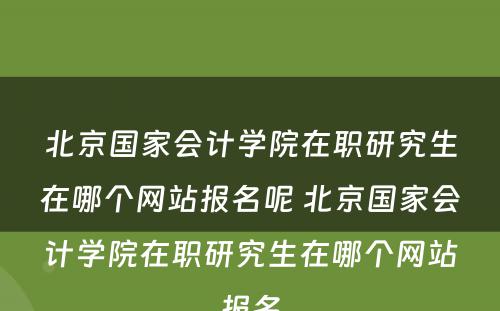 北京国家会计学院在职研究生在哪个网站报名呢 北京国家会计学院在职研究生在哪个网站报名