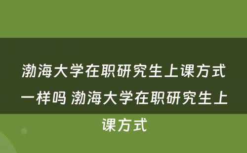 渤海大学在职研究生上课方式一样吗 渤海大学在职研究生上课方式