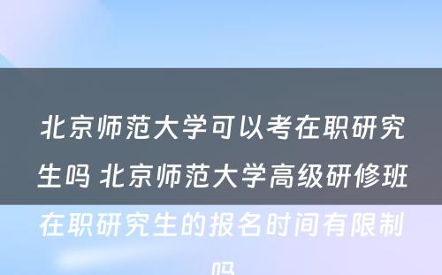 北京师范大学可以考在职研究生吗 北京师范大学高级研修班在职研究生的报名时间有限制吗