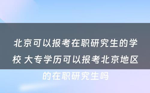 北京可以报考在职研究生的学校 大专学历可以报考北京地区的在职研究生吗