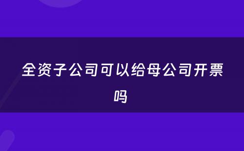 全资子公司可以给母公司开票吗 