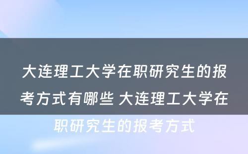 大连理工大学在职研究生的报考方式有哪些 大连理工大学在职研究生的报考方式