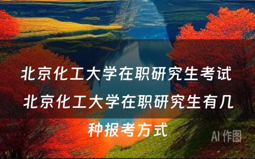 北京化工大学在职研究生考试 北京化工大学在职研究生有几种报考方式