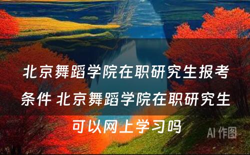 北京舞蹈学院在职研究生报考条件 北京舞蹈学院在职研究生可以网上学习吗