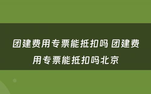 团建费用专票能抵扣吗 团建费用专票能抵扣吗北京